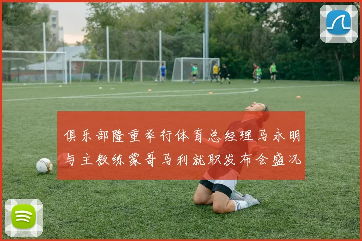 俱乐部隆重举行体育总经理马永明与主教练蒙哥马利就职发布会盛况回顾