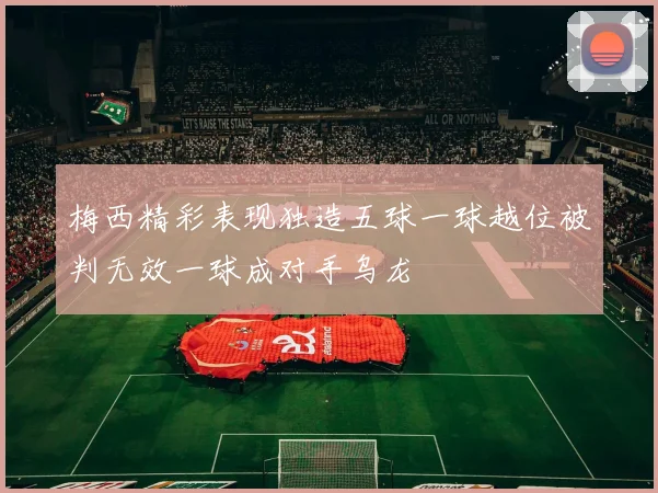 梅西精彩表现独造五球一球越位被判无效一球成对手乌龙