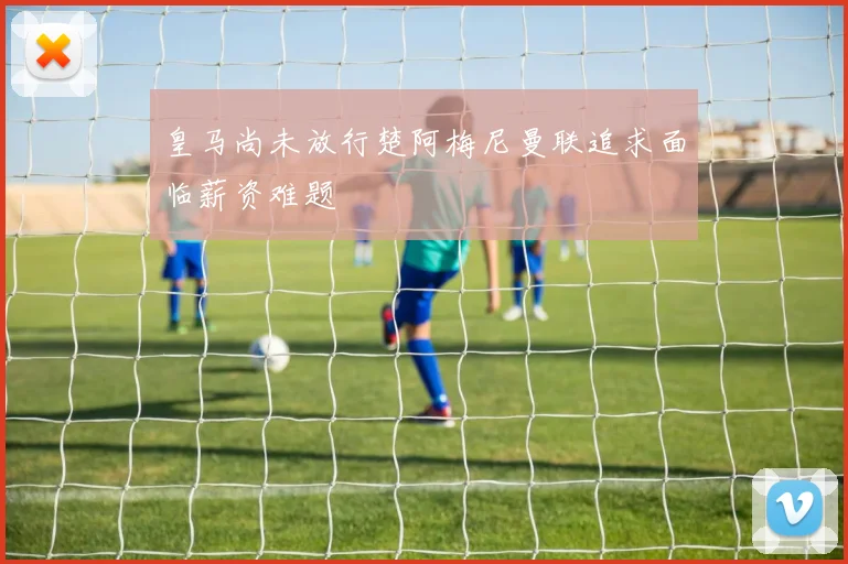 皇马尚未放行楚阿梅尼曼联追求面临薪资难题