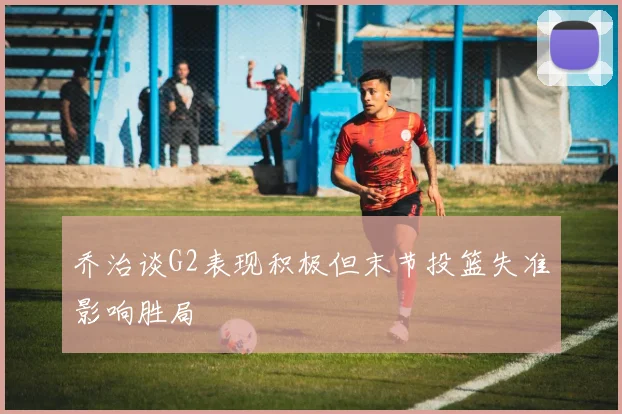 乔治谈G2表现积极但末节投篮失准影响胜局