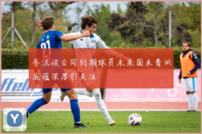 齐沃谈合同到期球员未来国米青训底蕴深厚引关注