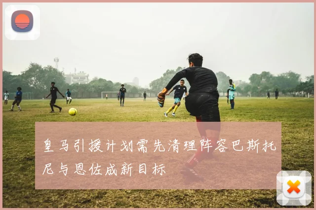 皇马引援计划需先清理阵容巴斯托尼与恩佐成新目标
