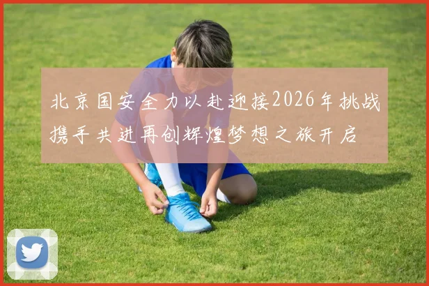 北京国安全力以赴迎接2026年挑战携手共进再创辉煌梦想之旅开启