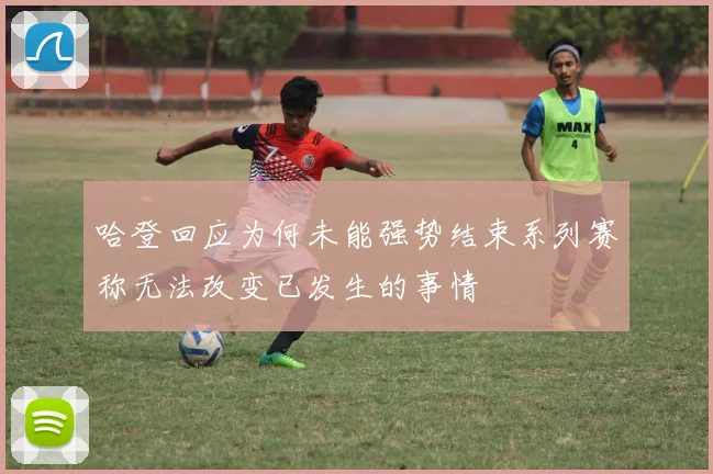 哈登回应为何未能强势结束系列赛称无法改变已发生的事情