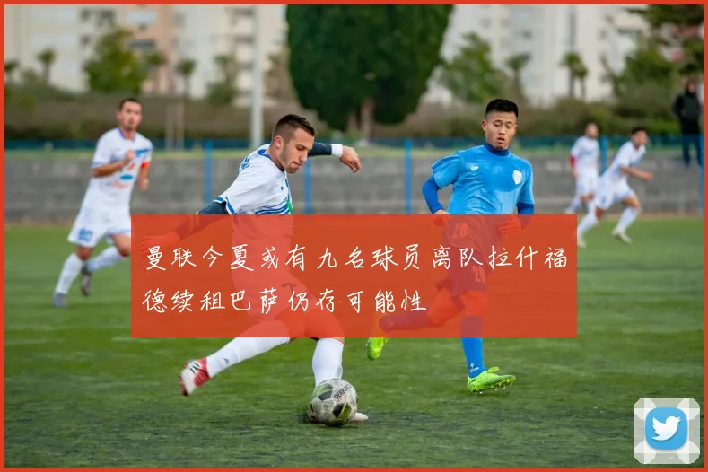 曼联今夏或有九名球员离队拉什福德续租巴萨仍存可能性