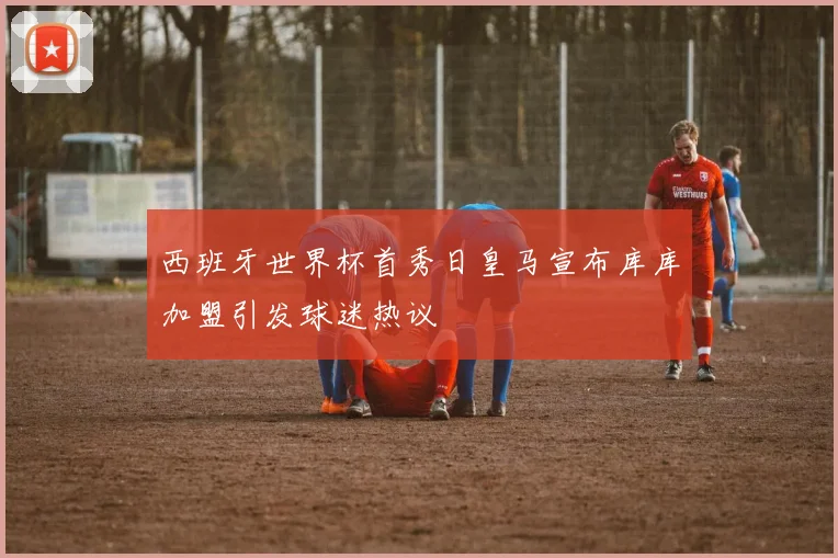 西班牙世界杯首秀日皇马宣布库库加盟引发球迷热议