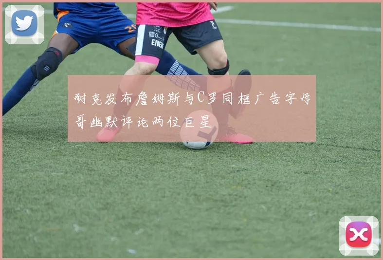 耐克发布詹姆斯与C罗同框广告字母哥幽默评论两位巨星