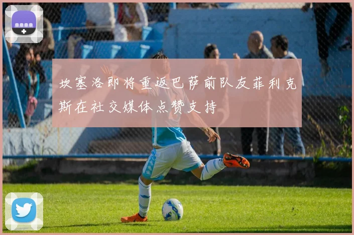 坎塞洛即将重返巴萨前队友菲利克斯在社交媒体点赞支持