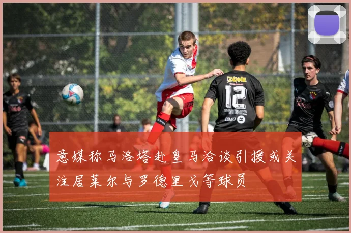 意媒称马洛塔赴皇马洽谈引援或关注居莱尔与罗德里戈等球员