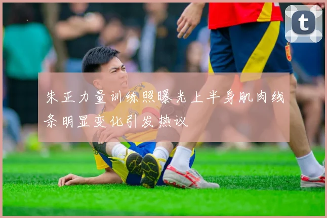 朱正力量训练照曝光上半身肌肉线条明显变化引发热议