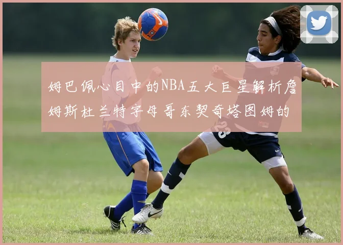 姆巴佩心目中的NBA五大巨星解析詹姆斯杜兰特字母哥东契奇塔图姆的独特魅力