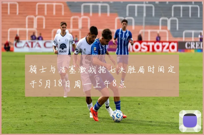 骑士与活塞激战抢七决胜局时间定于5月18日周一上午8点