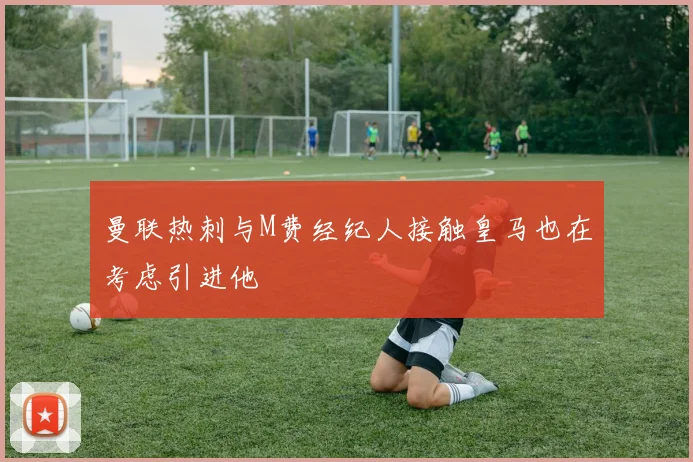 曼联热刺与M费经纪人接触皇马也在考虑引进他