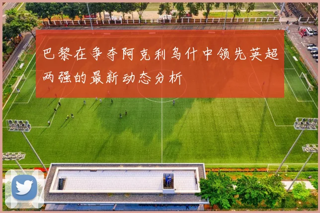 巴黎在争夺阿克利乌什中领先英超两强的最新动态分析