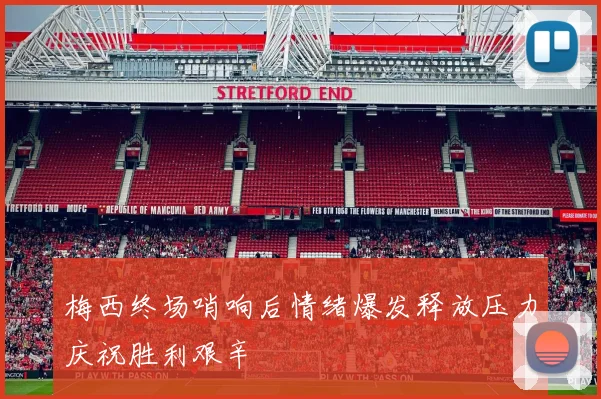 梅西终场哨响后情绪爆发释放压力庆祝胜利艰辛