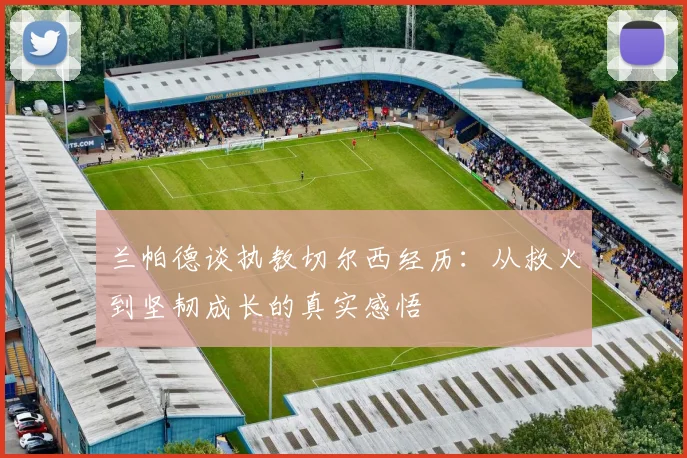 兰帕德谈执教切尔西经历：从救火到坚韧成长的真实感悟