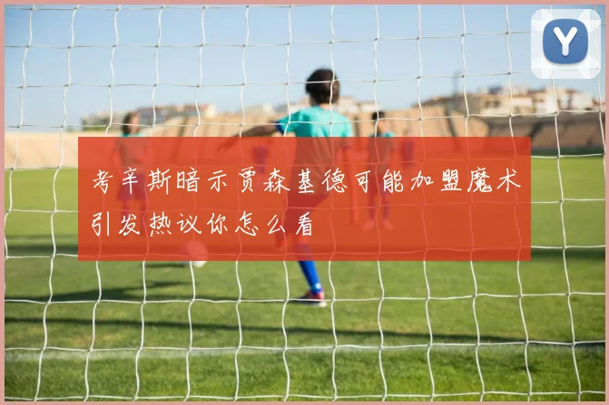 考辛斯暗示贾森基德可能加盟魔术引发热议你怎么看
