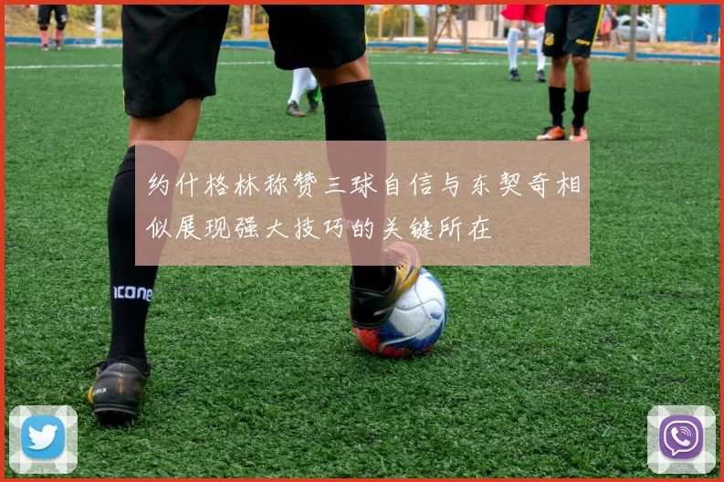 约什格林称赞三球自信与东契奇相似展现强大技巧的关键所在