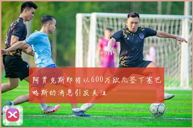 阿贾克斯即将以600万欧元签下塞巴略斯的消息引发关注