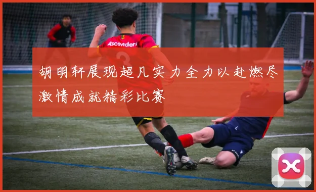 胡明轩展现超凡实力全力以赴燃尽激情成就精彩比赛